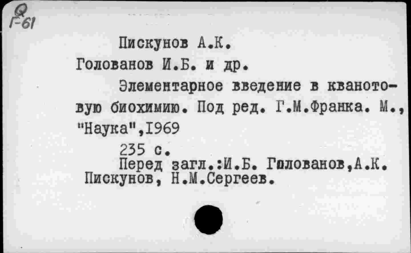 ﻿Г-61
Пискунов А.К. Голованов И.Б. и др.
Элементарное введение в кваното-вую биохимию. Под ред. Г.М.Франка. М., "Наука”,1969 235 с.
Перед загл.:И.Б. Голованов,А.К. Пискунов, Н.М.Сергеев.